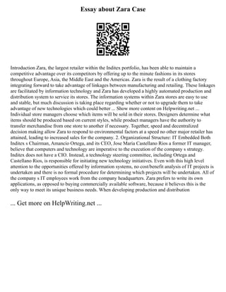 Essay about Zara Case
Introduction Zara, the largest retailer within the Inditex portfolio, has been able to maintain a
competitive advantage over its competitors by offering up to the minute fashions in its stores
throughout Europe, Asia, the Middle East and the Americas. Zara is the result of a clothing factory
integrating forward to take advantage of linkages between manufacturing and retailing. These linkages
are facilitated by information technology and Zara has developed a highly automated production and
distribution system to service its stores. The information systems within Zara stores are easy to use
and stable, but much discussion is taking place regarding whether or not to upgrade them to take
advantage of new technologies which could better ... Show more content on Helpwriting.net ...
Individual store managers choose which items will be sold in their stores. Designers determine what
items should be produced based on current styles, while product managers have the authority to
transfer merchandise from one store to another if necessary. Together, speed and decentralized
decision making allow Zara to respond to environmental factors at a speed no other major retailer has
attained, leading to increased sales for the company. 2. Organizational Structure: IT Embedded Both
Inditex s Chairman, Amancio Ortega, and its CEO, Jose Maria Castellano Rios a former IT manager,
believe that computers and technology are imperative to the execution of the company s strategy.
Inditex does not have a CIO. Instead, a technology steering committee, including Ortega and
Castellano Rios, is responsible for initiating new technology initiatives. Even with this high level
attention to the opportunities offered by information systems, no cost/benefit analysis of IT projects is
undertaken and there is no formal procedure for determining which projects will be undertaken. All of
the company s IT employees work from the company headquarters. Zara prefers to write its own
applications, as opposed to buying commercially available software, because it believes this is the
only way to meet its unique business needs. When developing production and distribution
... Get more on HelpWriting.net ...
 