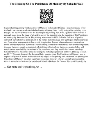 The Meaning Of The Persistence Of Memory By Salvador Dali
I remember the painting The Persistence of Memory by Salvador Dali that I could see in one of my
textbooks back then when I was in Poland taking a history class. I really enjoyed the painting, even
though I did not really know what the meaning of the painting was. Now, I got motivated to write a
research paper about the piece of art, and to answer the question what the meaning of The Persistence
of Memory by Salvador Dali is. The painting was created in 1931. Salvador Dali was a Spanish
surrealist. Surrealism was a movement in the culture that introduced new techniques of creating visual
arts. Surrealism was concentrated on people imagination, dreams, subconscious and unconscious
minds on the nonphysical aspects of a human s body. Surrealists often created their works using dream
imagery. Symbols played an important role in the art of surrealism. Symbols expressed ideas and
emotions that were held by the authors of the visual arts, and they usually had hidden meanings.
Salvador Dali was passionate about the intangible parts of people minds and lives. (Stanley Meisler,
pp.16 17) The main desire of the Salvador Dali s painting titled The Persistence of Memory was to
express the power of people memories with the respect to the passing time. However, the painting The
Persistence of Memory has other significant meanings. Some art scholars strongly emphasize that
there is a correlation between the painting of Salvador Dali and the General Theory of Relativity by
... Get more on HelpWriting.net ...
 