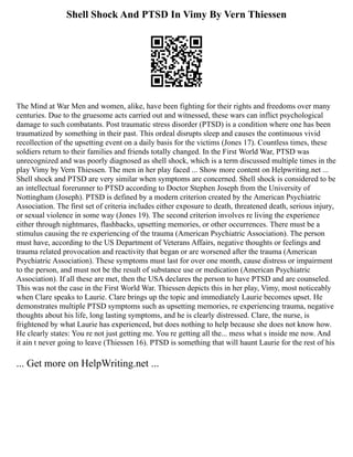 Shell Shock And PTSD In Vimy By Vern Thiessen
The Mind at War Men and women, alike, have been fighting for their rights and freedoms over many
centuries. Due to the gruesome acts carried out and witnessed, these wars can inflict psychological
damage to such combatants. Post traumatic stress disorder (PTSD) is a condition where one has been
traumatized by something in their past. This ordeal disrupts sleep and causes the continuous vivid
recollection of the upsetting event on a daily basis for the victims (Jones 17). Countless times, these
soldiers return to their families and friends totally changed. In the First World War, PTSD was
unrecognized and was poorly diagnosed as shell shock, which is a term discussed multiple times in the
play Vimy by Vern Thiessen. The men in her play faced ... Show more content on Helpwriting.net ...
Shell shock and PTSD are very similar when symptoms are concerned. Shell shock is considered to be
an intellectual forerunner to PTSD according to Doctor Stephen Joseph from the University of
Nottingham (Joseph). PTSD is defined by a modern criterion created by the American Psychiatric
Association. The first set of criteria includes either exposure to death, threatened death, serious injury,
or sexual violence in some way (Jones 19). The second criterion involves re living the experience
either through nightmares, flashbacks, upsetting memories, or other occurrences. There must be a
stimulus causing the re experiencing of the trauma (American Psychiatric Association). The person
must have, according to the US Department of Veterans Affairs, negative thoughts or feelings and
trauma related provocation and reactivity that began or are worsened after the trauma (American
Psychiatric Association). These symptoms must last for over one month, cause distress or impairment
to the person, and must not be the result of substance use or medication (American Psychiatric
Association). If all these are met, then the USA declares the person to have PTSD and are counseled.
This was not the case in the First World War. Thiessen depicts this in her play, Vimy, most noticeably
when Clare speaks to Laurie. Clare brings up the topic and immediately Laurie becomes upset. He
demonstrates multiple PTSD symptoms such as upsetting memories, re experiencing trauma, negative
thoughts about his life, long lasting symptoms, and he is clearly distressed. Clare, the nurse, is
frightened by what Laurie has experienced, but does nothing to help because she does not know how.
He clearly states: You re not just getting me. You re getting all the... mess what s inside me now. And
it ain t never going to leave (Thiessen 16). PTSD is something that will haunt Laurie for the rest of his
... Get more on HelpWriting.net ...
 