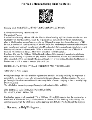 Riordan s Manufacturing Financial Ratios
Running head: RIORDAN MANUFACTURING S FINANCIAL RATIOS
Riordan Manufacturing s Financial Ratios
University of Phoenix
Riordan Manufacturing s Financial Ratios Riordan Manufacturing, a global plastics manufacturer was
founded by Dr. Riordan in 1991. Today the corporation has expanded from the fan manufacturing
plant in Michigan into a manufacturer employing 550 people with projected annual earnings of $46
million. Riordan s has facilities located in America and China and the major customers are automotive
parts manufacturers, aircraft manufacturers, the Department of Defense, appliance manufacturers, and
beverage makers and bottlers (Apollo, 2006). In an attempt to evaluate the success of Riordan a
financial ratio analysis is being ... Show more content on Helpwriting.net ...
Riordan s debt ratio for 2004 and 2005 exhibits Riordan s ability to control spending in relation to
their income or ability to liquidate and pay. Riordan s debt ratio is at 36% and 36% or lower is the
ideal amount of debt to carry (Credit Basics). Although 36% or less is ideal, Riordan should attempt to
lower the ratio a bit in order to stay at a reasonable rate.
PROFITABILITY RATIOS: OVERALL EFFICIENCY AND PERFORMANCE
Table 4: Gross Profit Margin
Gross profit margin ratio will define an organizations financial health by revealing the proportion of
money left over from revenues after accounting for the cost of goods sold (Investopedia). The gross
profit margin literally measures how much of every dollar of sales a company is able to actually keep
(Answers, 2009).
The table below shows the gross profit margin for Riordan for 2004 and 2005:
2005 2004 Gross profit $8,786,061 17% $8,564,238 19%
Net sales $50,823,685 $46,044,288
Riordan had a gross profit margin of 17% in 2005 and 19% in 2004 meaning that the company has a
net income of 17 cents for every dollar compared to 19 cents in 2004. Looking at the earnings of a
company does not tell the whole story and the decrease from 19% to 17% should grab the attention
... Get more on HelpWriting.net ...
 