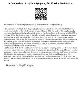 A Comparison of Haydn s Symphony No 95 With Beethoven s...
A Comparison of Haydn s Symphony No. 95 with Beethoven s Symphony No. 5
Introduction As noted by Robert Hughes, Beethoven was not only the embodiment of all that was
before him, but also of that which was yet to come (Hughes 486). The truth of this may be seen by
comparing Beethoven s 5th Symphony in C Minor to Haydn, the father of Symphony, and his 95th in
C Minor. While Haydn s symphony is both playful and dramatic, Beethoven s symphony is grander
both in terms of scale and vision. He expands the size of the orchestra to incorporate the sounds
swirling around, underlying, and depicting the arrival of Fate in a rhythm driven, thematic symphony
that takes Haydn s form and runs with it as though to the top of a mountain peak. This paper will
analyze the symphonies by movement, according to form, size, structure, tonalities, melodies,
orchestral sound and overall mood and effect.
1st Movement Both Haydn s and Beethoven s first movements are composed in sonata form, with an
exposition stated in the opening that is then developed and recapitulated. The size of Haydn s opening
movement is somewhat smaller than Beethoven s, whose opening exposition itself seems larger than
life. Haydn s first movement is roughly six minutes long, and the length of Beethoven s first
movement only exceeds Haydn s by about a minute and a half to two minutes. Beethoven does not
introduce too many structural changes to the traditional sonata form, which he learned from Haydn, in
the first
... Get more on HelpWriting.net ...
 