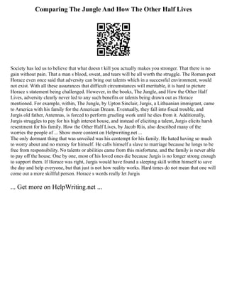 Comparing The Jungle And How The Other Half Lives
Society has led us to believe that what doesn t kill you actually makes you stronger. That there is no
gain without pain. That a man s blood, sweat, and tears will be all worth the struggle. The Roman poet
Horace even once said that adversity can bring out talents which in a successful environment, would
not exist. With all these assurances that difficult circumstances will meritable, it is hard to picture
Horace s statement being challenged. However, in the books, The Jungle, and How the Other Half
Lives, adversity clearly never led to any such benefits or talents being drawn out as Horace
mentioned. For example, within, The Jungle, by Upton Sinclair, Jurgis, a Lithuanian immigrant, came
to America with his family for the American Dream. Eventually, they fall into fiscal trouble, and
Jurgis old father, Antennas, is forced to perform grueling work until he dies from it. Additionally,
Jurgis struggles to pay for his high interest house, and instead of eliciting a talent, Jurgis elicits harsh
resentment for his family. How the Other Half Lives, by Jacob Riis, also described many of the
worries the people of ... Show more content on Helpwriting.net ...
The only dormant thing that was unveiled was his contempt for his family. He hated having so much
to worry about and no money for himself. He calls himself a slave to marriage because he longs to be
free from responsibility. No talents or abilities came from this misfortune, and the family is never able
to pay off the house. One by one, most of his loved ones die because Jurgis is no longer strong enough
to support them. If Horace was right, Jurgis would have found a sleeping skill within himself to save
the day and help everyone, but that just is not how reality works. Hard times do not mean that one will
come out a more skillful person. Horace s words really let Jurgis
... Get more on HelpWriting.net ...
 