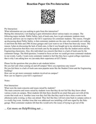 Reaction Paper On Pre-Interaction
Pre Interaction:
What information are you seeking to gain from this interaction?
During this interaction, I am hoping to gain information about various topics on campus. The
following topics include: Public Safety, lack of trash cans, how to get commuter students more
involved, and how can we improve the GCU experience for commuter students. The reason, I bought
up discussing about Public Safety, is that commuter students are the ones who constantly are walking
to and from the Halo and 29th Avenue garages and I just want to see if there has been any issues. The
reason, I plan on discussing the lack of trash cans, is that it was bought up to my attention during a
previous interaction that there were not trash cans by the popular areas like the student union and the
Engineering classrooms. Also, this individual was concern that there is a lack of trash cans by the
commuter lounge. The third question, I wanted to focus on how we could get more commuter students
to our events. Lastly, I want every commuter student to feel like they have a great college experience
that is why I am asking how we can make their experience at GCU better.
Please list the questions that you plan to ask students below:
Do you feel safe when coming on and off campus? How you experience any issues?
Do you feel there is a lack of trash cans near popular areas like the Student Union and the Engineering
building?
How can we get more commuter students involved on campus?
How can we improve your GCU experience?
Notes:
Post Interaction:
What were the main concerns and issues raised by students?
The main concerns and issues raised by students were that they do not feel like they know about
various events on campus. Most students felt that there should be an email that goes out with all the
events that week on it. Another issue was they feel like that they need to have more events in the
afternoon early evening, so they can attend. They feel like they will not come back to campus unless it
is a really big event. Another issue that was addressed was installing a left turn signal by the Halo
garage. Most commuter students felt that this would solve the issues of trying to get out of the
... Get more on HelpWriting.net ...
 