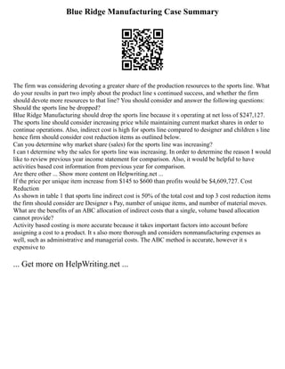 Blue Ridge Manufacturing Case Summary
The firm was considering devoting a greater share of the production resources to the sports line. What
do your results in part two imply about the product line s continued success, and whether the firm
should devote more resources to that line? You should consider and answer the following questions:
Should the sports line be dropped?
Blue Ridge Manufacturing should drop the sports line because it s operating at net loss of $247,127.
The sports line should consider increasing price while maintaining current market shares in order to
continue operations. Also, indirect cost is high for sports line compared to designer and children s line
hence firm should consider cost reduction items as outlined below.
Can you determine why market share (sales) for the sports line was increasing?
I can t determine why the sales for sports line was increasing. In order to determine the reason I would
like to review previous year income statement for comparison. Also, it would be helpful to have
activities based cost information from previous year for comparison.
Are there other ... Show more content on Helpwriting.net ...
If the price per unique item increase from $145 to $600 than profits would be $4,609,727. Cost
Reduction
As shown in table 1 that sports line indirect cost is 50% of the total cost and top 3 cost reduction items
the firm should consider are Designer s Pay, number of unique items, and number of material moves.
What are the benefits of an ABC allocation of indirect costs that a single, volume based allocation
cannot provide?
Activity based costing is more accurate because it takes important factors into account before
assigning a cost to a product. It s also more thorough and considers nonmanufacturing expenses as
well, such as administrative and managerial costs. The ABC method is accurate, however it s
expensive to
... Get more on HelpWriting.net ...
 