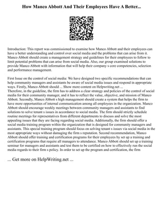 How Manco Abbott And Their Employees Have A Better...
Introduction: This report was commissioned to examine how Manco Abbott and their employees can
have a better understanding and control over social media and the problems that can arise from it.
Manco Abbott should create a management strategy and guidelines for their employees to follow to
limit potential problems that can arise from social media. Also, our group examined solutions to
provide Manco Abbott with information that will help their company s core competencies, selection
and performance management.
First Issue on the control of social media: We have designed two specific recommendations that can
help community managers and assistants be aware of social media issues and respond in appropriate
ways. Firstly, Manco Abbott should ... Show more content on Helpwriting.net ...
Therefore, in the guideline, the firm has to address a clear strategy and policies of the control of social
media for their community manager, and it has to reflect the value, objective, and mission of Manco
Abbott. Secondly, Manco Abbott s high management should create a system that helps the firm to
have more opportunities of internal communication among all employees in the organization. Manco
Abbott should encourage weekly meetings between community managers and assistants to find
solutions to solve tenant s issues in accordance to social media. The firm should strictly schedule
routine meetings for representatives from different departments to discuss and solve the most
appealing issues that they are facing regarding social media. Additionally, the firm should offer a
social media training program within the organization that is designed for community managers and
assistants. This special training program should focus on solving tenant s issues via social media in the
most appropriate ways without damaging the firm s reputation. Second recommendation, Manco
Abbott should offer training and certification programs for their employees by set up a training and
certification programs that require all managers to attendance. Manco Abbott should set up a training
seminar for managers and assistants and test them to be certified on how to effectively run the social
media regards to their firm s policy. In order to set up the program and certification, the firm
... Get more on HelpWriting.net ...
 