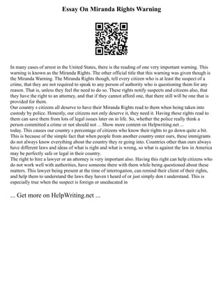 Essay On Miranda Rights Warning
In many cases of arrest in the United States, there is the reading of one very important warning. This
warning is known as the Miranda Rights. The other official title that this warning was given though is
the Miranda Warning. The Miranda Rights though, tell every citizen who is at least the suspect of a
crime, that they are not required to speak to any person of authority who is questioning them for any
reason. That is, unless they feel the need to do so. These rights notify suspects and citizens also, that
they have the right to an attorney, and that if they cannot afford one, that there still will be one that is
provided for them.
Our country s citizens all deserve to have their Miranda Rights read to them when being taken into
custody by police. Honestly, our citizens not only deserve it, they need it. Having these rights read to
them can save them from lots of legal issues later on in life. So, whether the police really think a
person committed a crime or not should not ... Show more content on Helpwriting.net ...
today. This causes our country s percentage of citizens who know their rights to go down quite a bit.
This is because of the simple fact that when people from another country enter ours, these immigrants
do not always know everything about the country they re going into. Countries other than ours always
have different laws and ideas of what is right and what is wrong, so what is against the law in America
may be perfectly safe or legal in their country.
The right to hire a lawyer or an attorney is very important also. Having this right can help citizens who
do not work well with authorities, have someone there with them while being questioned about these
matters. This lawyer being present at the time of interrogation, can remind their client of their rights,
and help them to understand the laws they haven t heard of or just simply don t understand. This is
especially true when the suspect is foreign or uneducated in
... Get more on HelpWriting.net ...
 
