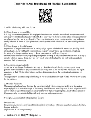 Importance And Importance Of Physical Examination
1 build a relationship with your doctor
2.1 Significance in personal life:
It is very useful in our personal life as physical examination includes all the basic assessment which
can give you an idea about your own health. It is also very beneficial in terms of assessing your family
members when they are in need or sick. This examination also helps you to maintain your and your
family s health in terms of your growth and development which includes BMI, Nutritional guidance
etc.
2.2 Significance in Social Context:
Importance of Physical examination in society plays a great role in health promotion. Healthy life is
always been a motive of health promotion and In every society there are institutions which are
focusing of health promotion. Many ... Show more content on Helpwriting.net ...
In many cases I observe that people are getting their checkup of physical examination done in every 6
months which is a good thing, they are very much interested in healthy life style and are ready to
maintain their health status.
2.3 Application in current Job:
As we are in nursing profession and working in clinical setting all the day, we encounter many
patients and we used to do physical examination every shift as per our hospital policy and we report
document in their file the observations and then doctors revisit, so the continuity of care must be
provided.
This again helps us in building competency in our assessment skill which will be beneficial for us and
for the patients.
2.4 Current Research:
Many researches have been done on the importance of physical assessment and it also shows that
regular physical examination helps in decreasing morbidity and mortality rates. It also helps the health
care workers to detect the diagnosis earlier and to treat them with promptness. Early identification of
Cancers are also been treated effectively and increase patients prognosis.
Concept 3: Assessment of Integumentary System
Introduction:
Integumentary system comprises of the skin and its appendages which includes hairs, scales, feathers,
hooves, and nails.
Significance of the Integumentary
... Get more on HelpWriting.net ...
 