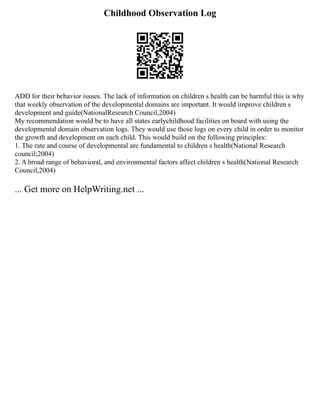 Childhood Observation Log
ADD for their behavior issues. The lack of information on children s health can be harmful this is why
that weekly observation of the developmental domains are important. It would improve children s
development and guide(NationalResearch Council,2004)
My recommendation would be to have all states earlychildhood facilities on board with using the
developmental domain observation logs. They would use those logs on every child in order to monitor
the growth and development on each child. This would build on the following principles:
1. The rate and course of developmental are fundamental to children s health(National Research
council;2004)
2. A broad range of behavioral, and environmental factors affect children s health(National Research
Council,2004)
... Get more on HelpWriting.net ...
 
