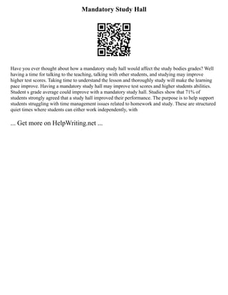 Mandatory Study Hall
Have you ever thought about how a mandatory study hall would affect the study bodies grades? Well
having a time for talking to the teaching, talking with other students, and studying may improve
higher test scores. Taking time to understand the lesson and thoroughly study will make the learning
pace improve. Having a mandatory study hall may improve test scores and higher students abilities.
Student s grade average could improve with a mandatory study hall. Studies show that 71% of
students strongly agreed that a study hall improved their performance. The purpose is to help support
students struggling with time management issues related to homework and study. These are structured
quiet times where students can either work independently, with
... Get more on HelpWriting.net ...
 