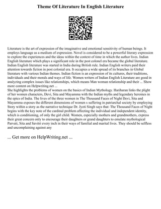 Theme Of Literature In English Literature
Literature is the art of expression of the imaginative and emotional sensitivity of human beings. It
employs language as a medium of expression. Novel is considered to be a powerful literary expression
to explore the experiences and the ideas within the context of time in which the author lives. Indian
English literature which plays a significant role in the post colonel era became the global literature.
Indian English literature was started in India during British rule. Indian English writers paid their
attention towards fiction in post colonial era. It occupies a wide spread of its branches in Global
literature with various Indian themes. Indian fiction is an expression of its cultures, their traditions,
individuals and their morals and ways of life. Women writers of Indian English Literature are good in
analyzing complex issues like relationships, which means Man woman relationship and their ... Show
more content on Helpwriting.net ...
She highlights the problems of women on the basics of Indian Mythology. Hariharan links the plight
of her women characters, Devi, Sita and Mayamma with the Indian myths and legendary heroines in
the epics of India. The lives of the three women in The Thousand Faces of Night Devi, Sita and
Mayamma exposes the different dimensions of women s suffering in patriarchal society by employing
Story within a story as the narrative technique Dr. Jyoti Singh says that: The Thousand Faces of Night
begins with the key note of the cardinal problem affecting the individual and independent identity,
which is conditioning, of only the girl child. Women, especially mothers and grandmothers, express
their great concern only to encourage their daughters or grand daughters to emulate mythological
Parvati, Sita and Savitri every inch in their ways of familial and marital lives. They should be selfless
and uncomplaining against any
... Get more on HelpWriting.net ...
 