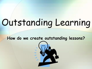 Outstanding Learning How do we create outstanding lessons? 