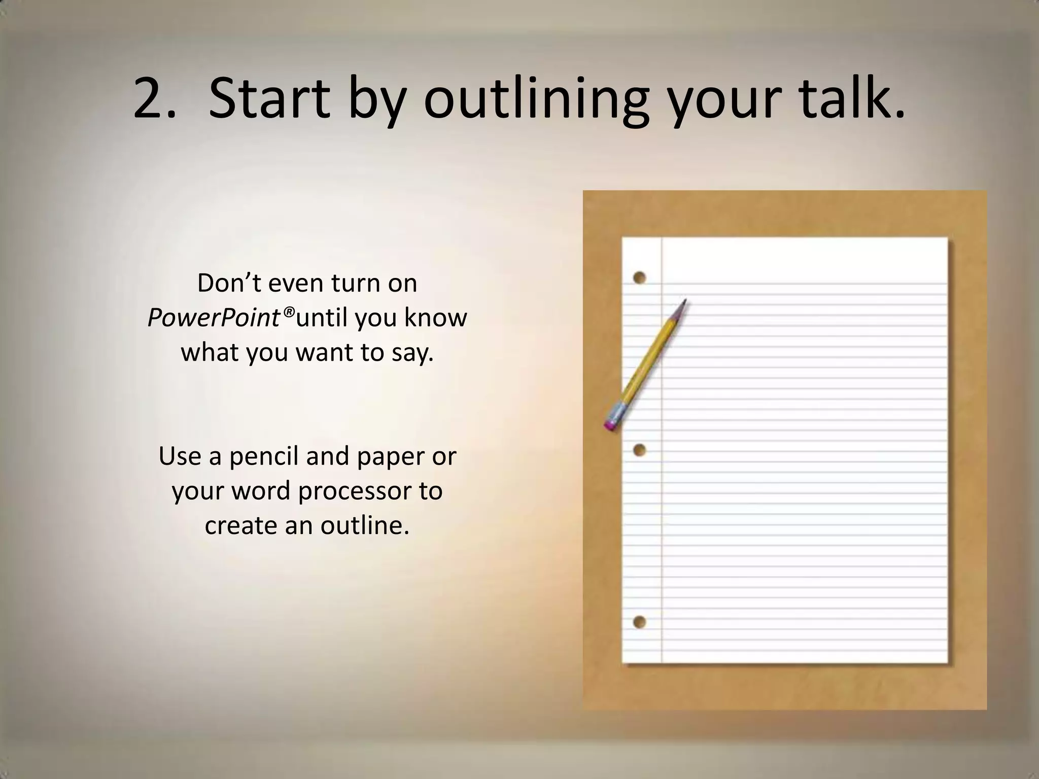 2.  Start by outlining your talk.Don’t even turn on PowerPoint®until you know what you want to say.Use a pencil and paper or your word processor to create an outline.