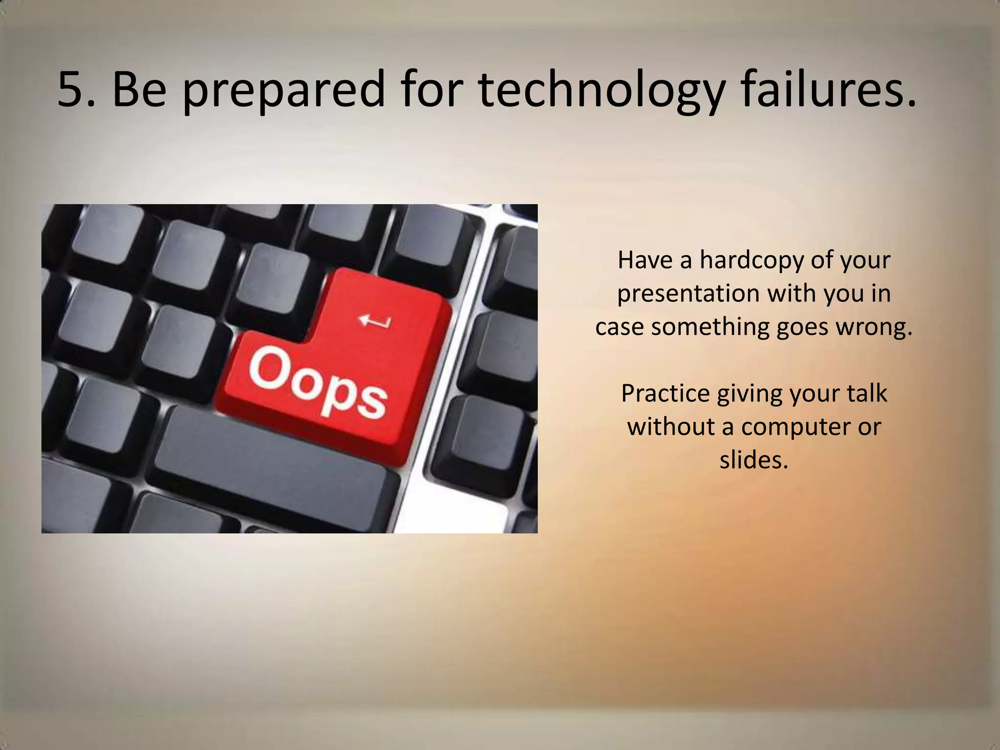 5. Be prepared for technology failures.Have a hardcopy of your presentation with you in case something goes wrong.Practice giving your talk without a computer or slides. 