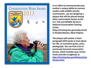 In an effort to commemorate your
mother's unique ability to connect
readers with wildlife and the
environment , we are designing a
plaque that will be placed among
other conservation heroes at the
U.S. Fish and Wildlife Service's
National Conservation Training
Center
(http://training.fws.gov/index.html)
in Shepherdstown, West Virginia.
The plaque will contain a short
paragraph (250 words or less) about
her life, an evocative quote, and a
photograph. You can find a list of
previously honored conservation
heroes, which includes your Uncles
Frank and John Craighead, at
http://training.fws.gov/History/Lists
Heroes.html.
 