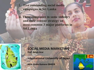 I. Five outstanding social media
campaigns in Sri Lanka
ii. Three companies in same industry
and their content strategy on
most common 3 major platforms in
Sri Lanka
SOCIAL MEDIA MARKETING
Prof: Adam Acar
International University of Japan
MDA Asoka Kumara-2B4028
 