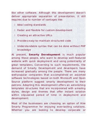 like other software. Although this development doesn’t
deliver appropriate separation of presentation, it still
requires due to number of vantages like:

   Ideal coding standards

   Faster and flexible for custom development

   Creating an attractive URLs

   Provides easy-to-maintain structured code

   Understandable syntax that can be done without PHP
    knowledge
At present, Smarty Development is much popular
among those people, who want to develop well-featured
website with quick deployment and using potentiality of
great templates. Concerning to such requirements, the
demand of Smarty Development and developers have
increased gradually among the people. There are many
well-popular companies that accomplished on assorted
software technologies based on both Microsoft and Open
Source platform suggest smarty development to their
patrons. Adopting this development offers an astonishing
templates structures that are incorporated with amazing
styles, design and themes that offer instant solution
within stipulated period of time in deployment and
development.
Most of the businesses are choosing an option of Hire
Smarty Programmer for enjoying ever-lasting solutions.
Whether you are looking to develop corporate or
 