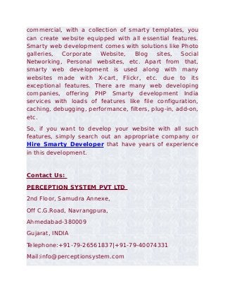 commercial, with a collection of smarty templates, you
can create website equipped with all essential features.
Smarty web development comes with solutions like Photo
galleries, Corporate    Website,   Blog     sites,  Social
Networking, Personal websites, etc. Apart from that,
smarty web development is used along with many
websites made with X-cart, Flickr, etc. due to its
exceptional features. There are many web developing
companies, offering PHP Smarty development India
services with loads of features like file configuration,
caching, debugging, performance, filters, plug-in, add-on,
etc.
So, if you want to develop your website with all such
features, simply search out an appropriate company or
Hire Smarty Developer that have years of experience
in this development.


Contact Us:
PERCEPTION SYSTEM PVT LTD
2nd Floor, Samudra Annexe,
Off C.G.Road, Navrangpura,
Ahmedabad-380009
Gujarat, INDIA
Telephone:+91-79-26561837|+91-79-40074331
Mail:info@perceptionsystem.com
 