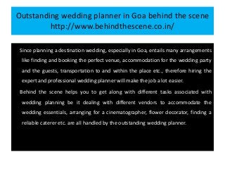 Outstanding wedding planner in Goa behind the scene
http://www.behindthescene.co.in/
Since planning a destination wedding, especially in Goa, entails many arrangements
like finding and booking the perfect venue, accommodation for the wedding party
and the guests, transportation to and within the place etc., therefore hiring the
expert and professional wedding planner will make the job a lot easier.
Behind the scene helps you to get along with different tasks associated with
wedding planning be it dealing with different vendors to accommodate the
wedding essentials, arranging for a cinematographer, flower decorator, finding a
reliable caterer etc. are all handled by the outstanding wedding planner.
 
