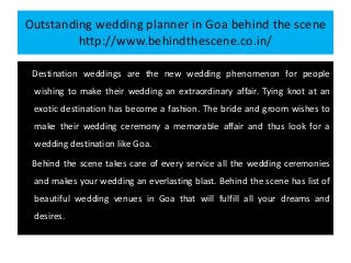 Outstanding wedding planner in Goa behind the scene
http://www.behindthescene.co.in/
Destination weddings are the new wedding phenomenon for people
wishing to make their wedding an extraordinary affair. Tying knot at an
exotic destination has become a fashion. The bride and groom wishes to
make their wedding ceremony a memorable affair and thus look for a
wedding destination like Goa.
Behind the scene takes care of every service all the wedding ceremonies
and makes your wedding an everlasting blast. Behind the scene has list of
beautiful wedding venues in Goa that will fulfill all your dreams and
desires.
 