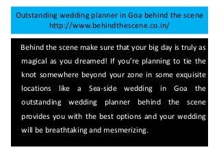 Outstanding wedding planner in Goa behind the scene
http://www.behindthescene.co.in/
Behind the scene make sure that your big day is truly as
magical as you dreamed! If you’re planning to tie the
knot somewhere beyond your zone in some exquisite
locations like a Sea-side wedding in Goa the
outstanding wedding planner behind the scene
provides you with the best options and your wedding
will be breathtaking and mesmerizing.
 