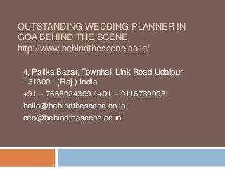 OUTSTANDING WEDDING PLANNER IN
GOA BEHIND THE SCENE
http://www.behindthescene.co.in/
4, Palika Bazar, Townhall Link Road,Udaipur
- 313001 (Raj.) India
+91 – 7665924399 / +91 – 9116739993
hello@behindthescene.co.in
ceo@behindthescene.co.in
 