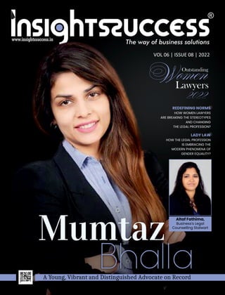 The way of business solutions
VOL 06 | ISSUE 08 | 2022
www.insightssuccess.in
Outstanding
Lawyers
Mumtaz
A Young, Vibrant and Distinguished Advocate on Record
REDEFINING NORMS
HOW WOMEN LAWYERS
ARE BREAKING THE STEREOTYPES
AND CHANGING
THE LEGAL PROFESSION?
LADY LAW
HOW THE LEGAL PROFESSION
IS EMBRACING THE
MODERN PHENOMENA OF
GENDER EQUALITY?
Altaf Fathima,
Business's Legal
Counselling Stalwart
 