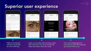Superior user experience
End cards include dynamic
interactivity and CTA, powered
by Creative Relevancy.
Easily consumable and immersive video
with fast-paced edit of an enchanting
video clip intercut with text cards.
Video is introduced
politely & gradually
so not to interrupt.
 