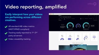 Video reporting, ampliﬁed
Easily interpret how your videos
are performing across different
creatives.
All standard IAB video metrics
(VAST/VPAID compliant)
Tracking easily reported to 1st /3rd
party ad servers
Video viewability tracking
 