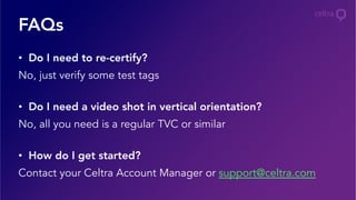 FAQs
•  Do I need to re-certify?
No, just verify some test tags
•  Do I need a video shot in vertical orientation?
No, all you need is a regular TVC or similar
•  How do I get started?
Contact your Celtra Account Manager or support@celtra.com
 