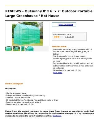REVIEWS - Outsunny 8' x 6' x 7' Outdoor Portable
Large Greenhouse / Hot House
ViewUserReviews
Average Customer Rating
3.0 out of 5
Product Feature
Construct a temporary large greenhouse with 18q
shelves in your own backyard, deck, patio, or
balcony
Sturdy shelves for pots and seed trays orq
something else; plastic cover with full length roll
up zipper
Easily assembles in minutes with no tools requiredq
(18) Ventilated shelves provide air flow and allowsq
water to drain
Dimensions: 8' (L) x 6' (W) x 7' (H)q
Read moreq
Product Description
Description:
· High Quality green house
· Transparent Plastic covering with grids threading
· Zippered Door for Easy Access
· 18 Ventilated Shelves Provides Air Flow and Allows water to Drain
· Easy to assemble ( comes with instructions)
· Dimensions: 8' (L) x 6' (W) x 7' (H)
Please Note: We suggest customers to never leave Green Houses up overnight or under bad
weather conditions. We will not be responsible for such weather damages. It is up to customers
decision to determine the correct weather condition. Read more
 