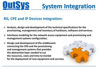 System Integration
RG, CPE and IP Devices integration:

 Analysis, design and development of the technical specifications for the
  provisioning, management and inventory of hardware, software and services.
 Interfaces modeling for the network access equipment and provisioning and
  management systems configuration;
 Design and development of the middleware
  connecting the OSS and the provisioning
  and management systems that provides
  the abstraction layer needed to cut
  the resources, costs and time-to-market
  for the deployment of new equipment and services.
 