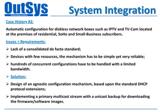 System Integration
Case History #2:
Automatic configuration for diskless network boxes such as IPTV and TV-Cam located
at the premises of residential, SoHo and Small-Business subscribers.
Issues + Requirements:
 Lack of a consolidated de facto standard;
 Devices with few resources, the mechanism has to be simple yet very reliable;
 hundreds of concurrent configurations have to be handled with a limited
  bandwidth.
 Solution:
 Design of an agnostic configuration mechanism, based upon the standard DHCP
  protocol extensions;
 Implementing a primary multicast stream with a unicast backup for downloading
  the firmware/software images.
 