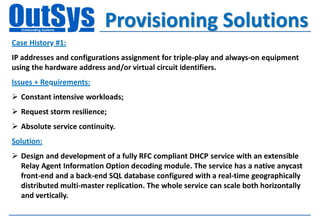 Provisioning Solutions
Case History #1:
IP addresses and configurations assignment for triple-play and always-on equipment
using the hardware address and/or virtual circuit identifiers.
Issues + Requirements:
 Constant intensive workloads;
 Request storm resilience;
 Absolute service continuity.
Solution:
 Design and development of a fully RFC compliant DHCP service with an extensible
  Relay Agent Information Option decoding module. The service has a native anycast
  front-end and a back-end SQL database configured with a real-time geographically
  distributed multi-master replication. The whole service can scale both horizontally
  and vertically.
 