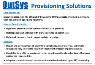 Provisioning Solutions
Case History #2:
Massive upgrades of RG, CPE and IP Devices via TFTP protocol performed in networks
with non-uniform speed and reliability.
Issues + Requirements:
 High-level protocol based upon sessionless UDP protocol;
 Heterogeneous client base with a low tolerance to packet loss;
 High peak demands due to urgent update campaigns.
Solution:
 Design and development of a fully RFC compliant network service, extremely
  robust and very tolerant to less-than-ideal client protocol implementations;
 Capability to profile timeouts and retries based upon the client hardware/firmware
  and/or the requested file;
 Adaptive transmission and retransmission mechanism based upon RTT monitoring.
 