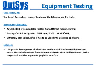 Equipment Testing
Case History #1:
Test bench for malfunctions verification of the RGs returned for faults.


Issues + Requirements:
 Agnostic test system suitable for RGs from different manufacturers;
 Testing of all RG subsystems: WAN, LAN, Wi-Fi, USB, FXS/VoIP;
 Extremely easy to use, since it has to be used by to unskilled operators.


Solution:
 Design and development of a low cost, modular and scalable stand-alone test
  bench, totally independent from a network infrastructure and its services, with a
  simple and intuitive ergonomic graphical interface.
 