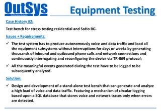 Equipment Testing
Case History #2:
Test bench for stress testing residential and SoHo RG.
Issues + Requirements:
 The test system has to produce autonomously voice and data traffic and load all
  the equipment subsystems without interruptions for days or weeks by generating
  thousands of inbound and outbound phone calls and network connections and
  continuously interrogating and reconfiguring the device via TR-069 protocol;
 All the meaningful events generated during the test have to be logged to be
  subsequently analyzed.
Solution:
 Design and development of a stand-alone test bench that can generate and analyze
  a high load of voice and data traffic. Featuring a mechanism of circular logging
  based upon a SQL database that stores voice and network traces only when errors
  are detected.
 