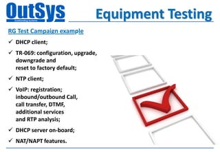 Equipment Testing
RG Test Campaign example
 DHCP client;
 TR-069: configuration, upgrade,
  downgrade and
  reset to factory default;
 NTP client;
 VoIP: registration;
  inbound/outbound Call,
  call transfer, DTMF,
  additional services
  and RTP analysis;
 DHCP server on-board;
 NAT/NAPT features.
 