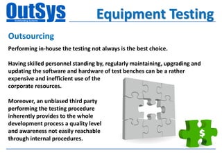 Equipment Testing
Outsourcing
Performing in-house the testing not always is the best choice.

Having skilled personnel standing by, regularly maintaining, upgrading and
updating the software and hardware of test benches can be a rather
expensive and inefficient use of the
corporate resources.

Moreover, an unbiased third party
performing the testing procedure
inherently provides to the whole
development process a quality level
and awareness not easily reachable
through internal procedures.
 