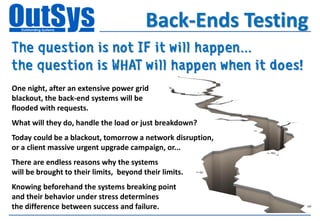 Back-Ends Testing
The question is not IF it will happen...
the question is WHAT will happen when it does!
One night, after an extensive power grid
blackout, the back-end systems will be
flooded with requests.
What will they do, handle the load or just breakdown?
Today could be a blackout, tomorrow a network disruption,
or a client massive urgent upgrade campaign, or...
There are endless reasons why the systems
will be brought to their limits, beyond their limits.
Knowing beforehand the systems breaking point
and their behavior under stress determines
the difference between success and failure.
 