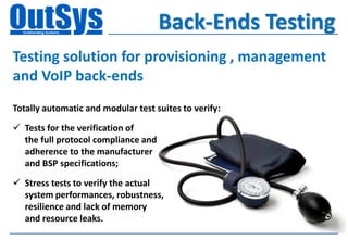 Back-Ends Testing
Testing solution for provisioning , management
and VoIP back-ends
Totally automatic and modular test suites to verify:

 Tests for the verification of
  the full protocol compliance and
  adherence to the manufacturer
  and BSP specifications;

 Stress tests to verify the actual
  system performances, robustness,
  resilience and lack of memory
  and resource leaks.
 