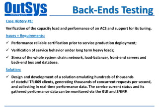 Back-Ends Testing
Case History #1:
Verification of the capacity load and performance of an ACS and support for its tuning.
Issues + Requirements:
 Performance reliable certification prior to service production deployment;
 Verification of service behavior under long term heavy loads;
 Stress of the whole system chain: network, load-balancer, front-end servers and
  back-end bus and database.
Solution:
 Design and development of a solution emulating hundreds of thousands
  of stateful TR-069 clients, generating thousands of concurrent requests per second,
  and collecting in real-time performance data. The service current status and its
  gathered performance data can be monitored via the GUI and SNMP.
 