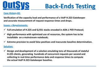 Back-Ends Testing
Case History #2:
Verification of the capacity load and performance of a VoIP H.323 Gatekeeper
and accurate measurement of request response times and drops.
Issues + Requirements:
 Full emulation of H.225 and Q.931 stacks encoded in ASN.1 PER Protocol;
 High performance with optimized use of resources, the system has to be
  installable on a mainstream notebook;
 Extreme precision to avoid false positives and inaccurate baseline determination.
Solution:
 Design and development of a solution emulating tens of thousands of stateful
  H.225 clients, generating hundreds of concurrent requests per second and
  collecting in real-time performance data and response times to compute
  the actual VoIP H.323 Gatekeeper baseline.
 