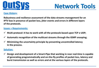 Network Tools
Case History:
Robustness and resilience assessment of the data streams management for an
IPTV box in presence of packet loss, jitter events and errors in different layers
of the protocols.
Issues + Requirements:
 Multi-protocol: it has to work with all the protocols based upon TCP e UDP;
 Automatic recognition of the multicast streams through the IGMP snooping;
 Minimizing the uncertainty principle by preventing uncontrolled latency
  in the process.
Solution:
 Design and development of a Smart-Pipe that working in near real-time is capable
  of generating programmatically and on-the-fly profiles of packet loss, latency and
  burst transmission as well as errors and at the various layers of the protocols.
 