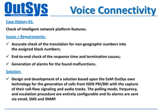 Voice Connectivity
Case History #1:
Check of intelligent network platform features.
Issues + Requirements:
 Accurate check of the translation for non-geographic numbers into
  the assigned black numbers;
 End-to-end check of the response time and termination causes;
 Generation of alarms for the found malfunctions.
Solution:
 Design and development of a solution based upon the EoM OutSys own
  technology for the generation of calls from ISDN PRI/BRI with the capture
  of their call-flow signaling and audio tracks. The polling mode, frequency,
  and escalation procedure are entirely configurable and its alarms are sent
  via email, SMS and SNMP.
 