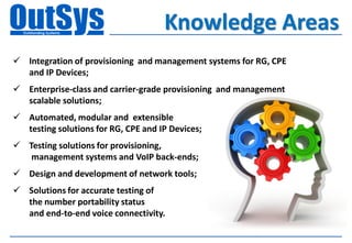 Knowledge Areas
 Integration of provisioning and management systems for RG, CPE
  and IP Devices;
 Enterprise-class and carrier-grade provisioning and management
  scalable solutions;
 Automated, modular and extensible
  testing solutions for RG, CPE and IP Devices;
 Testing solutions for provisioning,
   management systems and VoIP back-ends;
 Design and development of network tools;
 Solutions for accurate testing of
  the number portability status
  and end-to-end voice connectivity.
 
