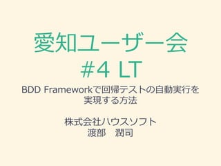 愛知ユーザー会
#4 LT
BDD Frameworkで回帰テストの自動実行を
実現する方法
株式会社ハウスソフト
渡部 潤司
 