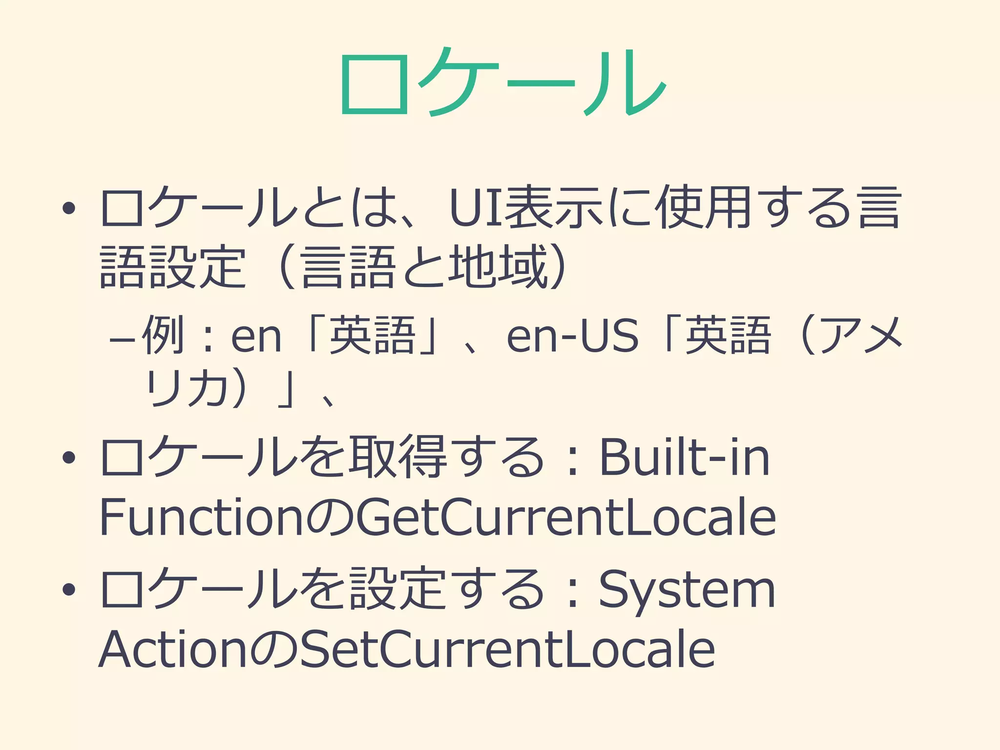 ロケール
• ロケールとは、UI表示に使用する言
語設定（言語と地域）
–例：en「英語」、en-US「英語（アメ
リカ）」、
• ロケールを取得する：Built-in
FunctionのGetCurrentLocale
• ロケールを設定する：System
ActionのSetCurrentLocale
 