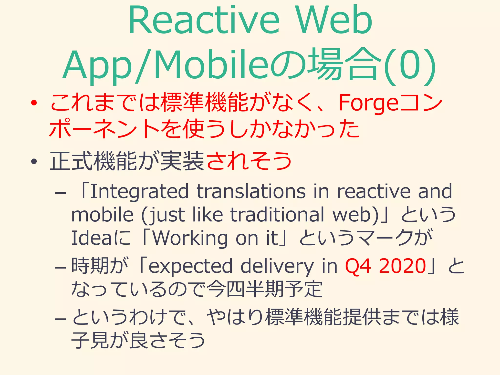 Reactive Web
App/Mobileの場合(0)
• これまでは標準機能がなく、Forgeコン
ポーネントを使うしかなかった
• 正式機能が実装されそう
– 「Integrated translations in reactive and
mobile (just like traditional web)」という
Ideaに「Working on it」というマークが
– 時期が「expected delivery in Q4 2020」と
なっているので今四半期予定
– というわけで、やはり標準機能提供までは様
子見が良さそう
 