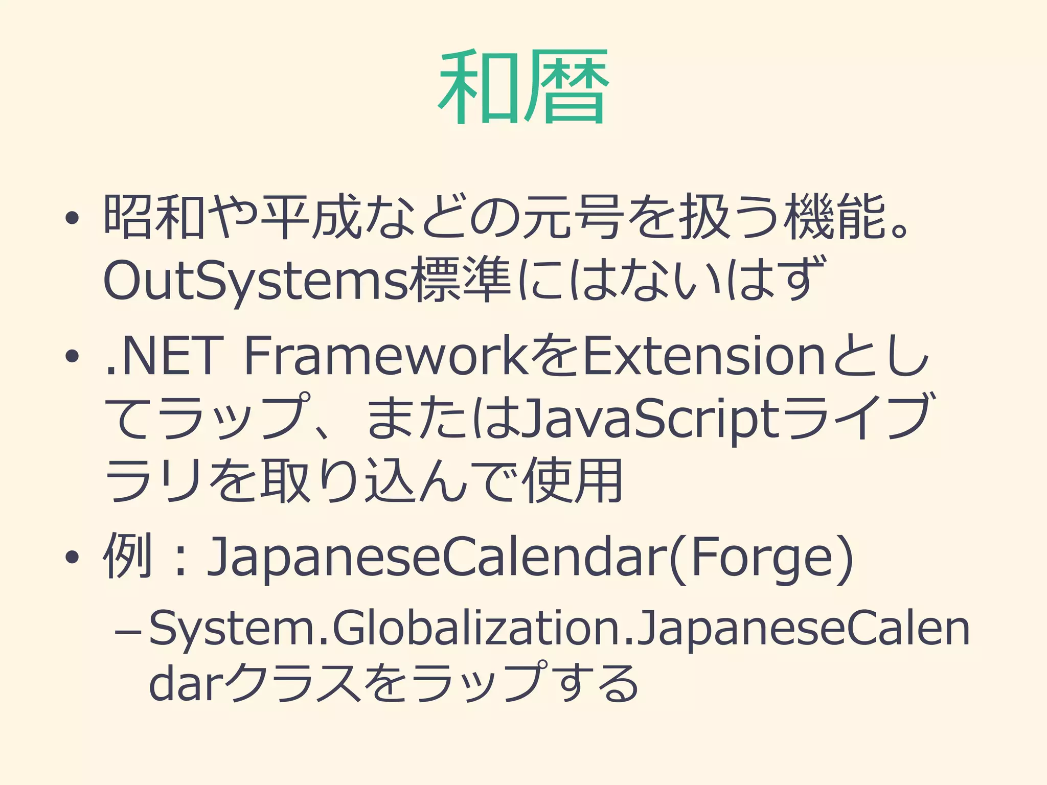 和暦
• 昭和や平成などの元号を扱う機能。
OutSystems標準にはないはず
• .NET FrameworkをExtensionとし
てラップ、またはJavaScriptライブ
ラリを取り込んで使用
• 例：JapaneseCalendar(Forge)
–System.Globalization.JapaneseCalen
darクラスをラップする
 