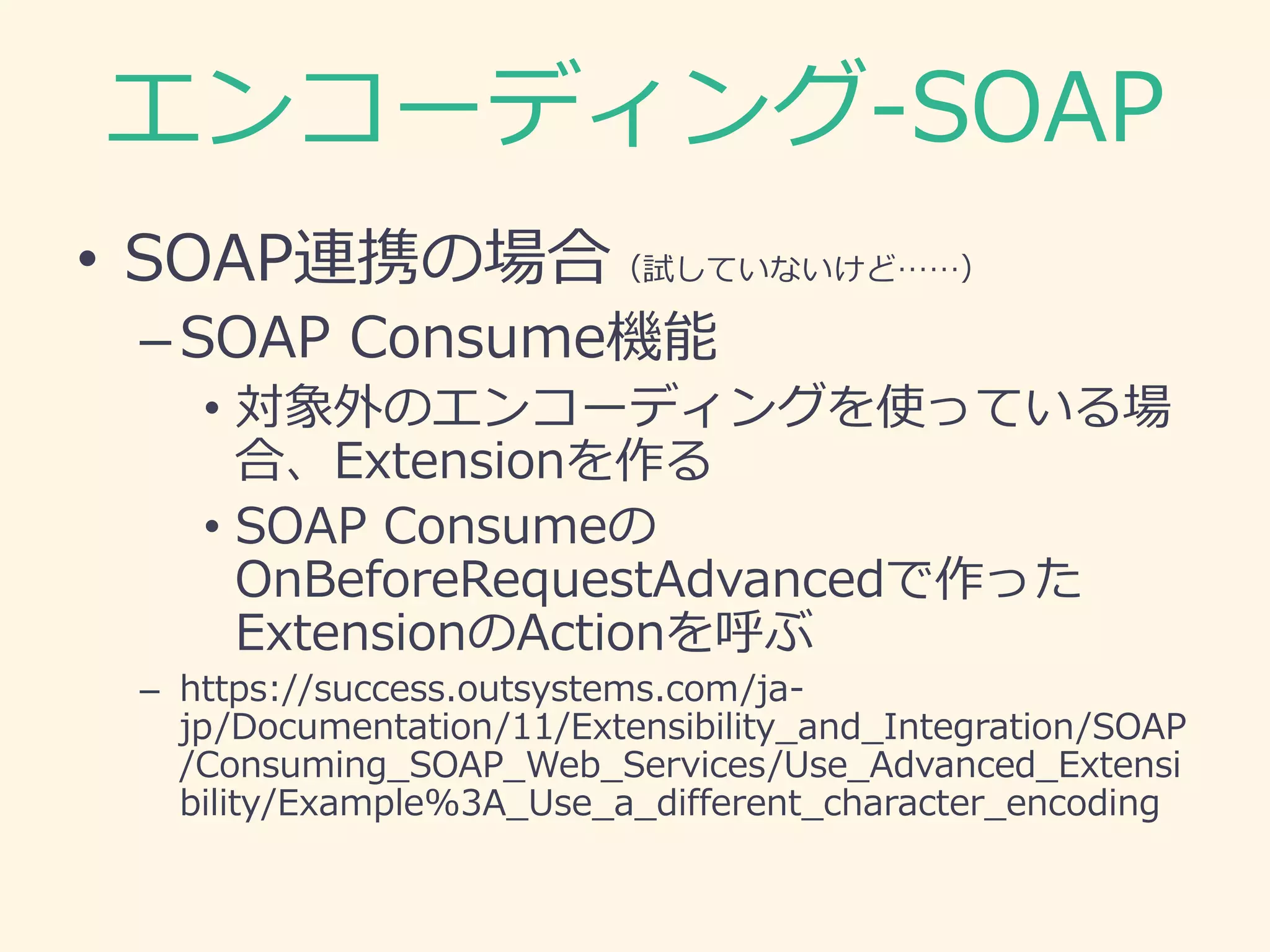 エンコーディング-SOAP
• SOAP連携の場合（試していないけど……）
–SOAP Consume機能
• 対象外のエンコーディングを使っている場
合、Extensionを作る
• SOAP Consumeの
OnBeforeRequestAdvancedで作った
ExtensionのActionを呼ぶ
– https://success.outsystems.com/ja-
jp/Documentation/11/Extensibility_and_Integration/SOAP
/Consuming_SOAP_Web_Services/Use_Advanced_Extensi
bility/Example%3A_Use_a_different_character_encoding
 